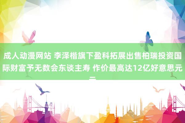成人动漫网站 李泽楷旗下盈科拓展出售柏瑞投资国际财富予无数会东谈主寿 作价最高达12亿好意思元