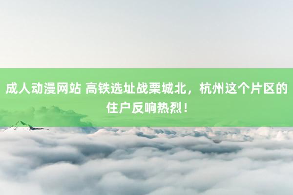 成人动漫网站 高铁选址战栗城北，杭州这个片区的住户反响热烈！