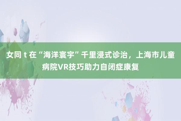 女同 t 在“海洋寰宇”千里浸式诊治，上海市儿童病院VR技巧助力自闭症康复