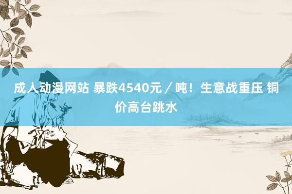 成人动漫网站 暴跌4540元／吨！生意战重压 铜价高台跳水