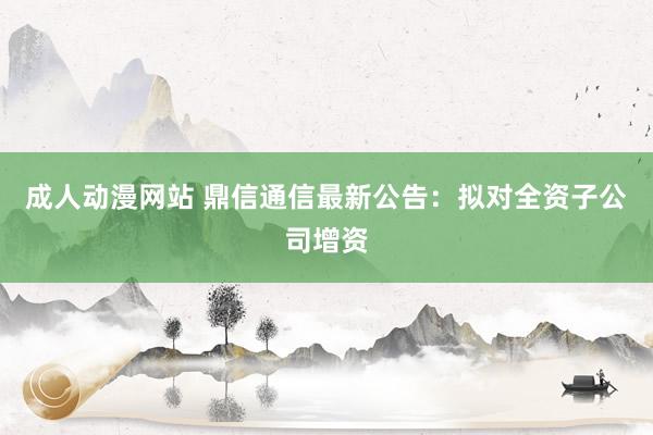成人动漫网站 鼎信通信最新公告：拟对全资子公司增资