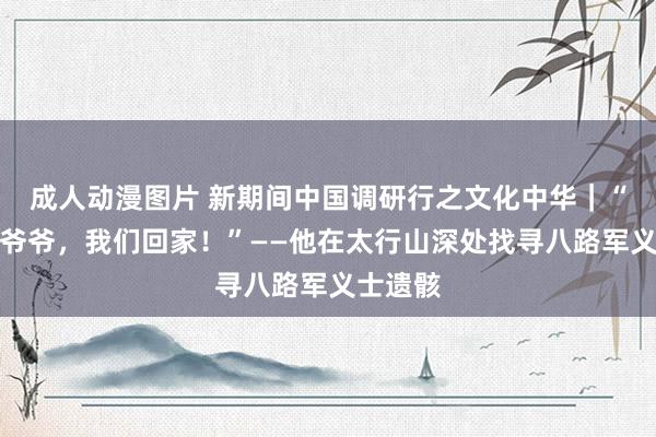 成人动漫图片 新期间中国调研行之文化中华｜“八路军爷爷，我们回家！”——他在太行山深处找寻八路军义士遗骸