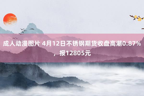 成人动漫图片 4月12日不锈钢期货收盘高潮0.87%，报12805元