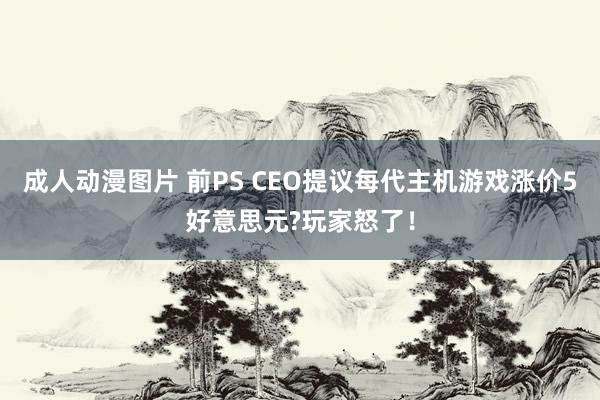 成人动漫图片 前PS CEO提议每代主机游戏涨价5好意思元?玩家怒了！