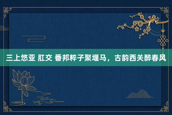 三上悠亚 肛交 番邦粹子聚堰马，古韵西关醉春风