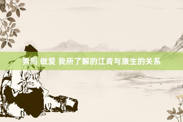 男同 做爱 我所了解的江青与康生的关系