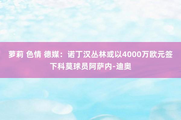 萝莉 色情 德媒：诺丁汉丛林或以4000万欧元签下科莫球员阿萨内-迪奥