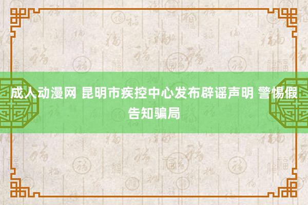 成人动漫网 昆明市疾控中心发布辟谣声明 警惕假告知骗局