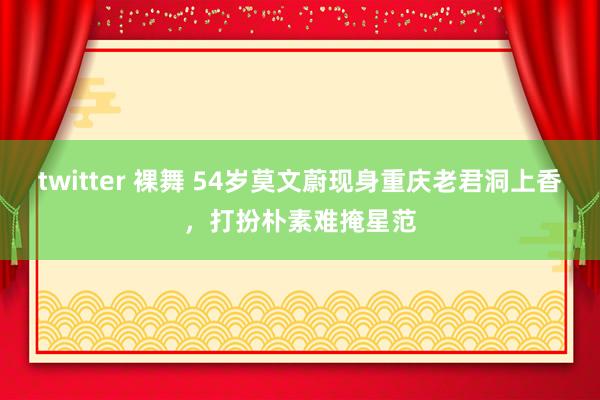 twitter 裸舞 54岁莫文蔚现身重庆老君洞上香，打扮朴素难掩星范