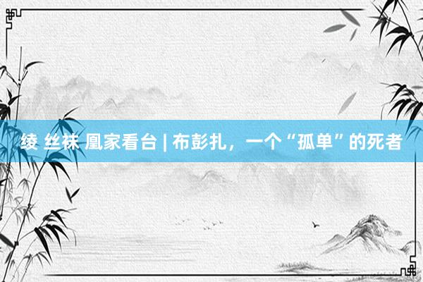 绫 丝袜 凰家看台 | 布彭扎，一个“孤单”的死者